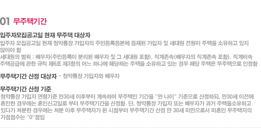 01 무주택기간 - 입주자모집공고일 현재 무주택 대상자 입주자 모집공고일 현재 청약통장 가입자의 주민등록등본에 등재된 가입자 및 세대원 전원이 주택을 소유하고 있지 않아야 함 세대원의 범위 : 배우자(주민등록이 분리된 배우자 및 그 세대원 포함), 직계존속(배우자의 직계존속 포함), 직계비속 주택공급에 관한 규칙 제6조 제3항의 어느 하나에 해당하는 주택을 소유하고 있는 경우 해당 주택은 무주택으로 인정함 무주택기간 산정 대상자 - 청약통장 가입자와 배우자 무주택기간 산정 기준 청약통장 가입자 연령기준 만30세 이후부터 계속하여 무주택인 기간을 '만 나이' 기준으로 산정하되, 만30세 이전에 혼인한 경우에는 혼인신고일로 부터 무주택기간을 산정함. 단, 청약통장 가입자 또는 배우자가 과거 주택을소유하고 있다가 처분한 경우에는 처분 이후 무주택자가 된 시점부터 무주택기간 산정 만 30세 미만으로서 미혼인 무주택자의 가점점수는 '0'점임