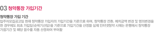 03 청약통장 가입기간 - 청약통장 가입 기간  입주자모집공고일 현재 청약통장 가입자의 가입기간을 기준으로 하며, 청약통장 전환, 예치금액 변경 및 명의변경을 한 경우에도 최초 가입일(순위기산일)을 기준으로 가입기간을 산정함 실제 인터넷청약 시에는 은행에서 청약통장 가점기간 및 해당 점수를 자동 산정하여 부여함 